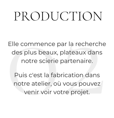 Elle commence par late cherche des plus beau, plateaux dans notre scierie partenaire. Puis c'est la fabrication dans notre atelier, où vous pouvez venir voir votre projet.